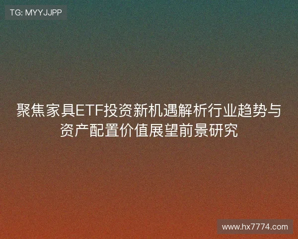 聚焦家具ETF投资新机遇解析行业趋势与资产配置价值展望前景研究